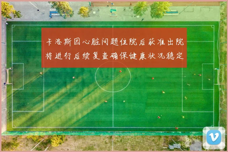 卡洛斯因心脏问题住院后获准出院将进行后续复查确保健康状况稳定