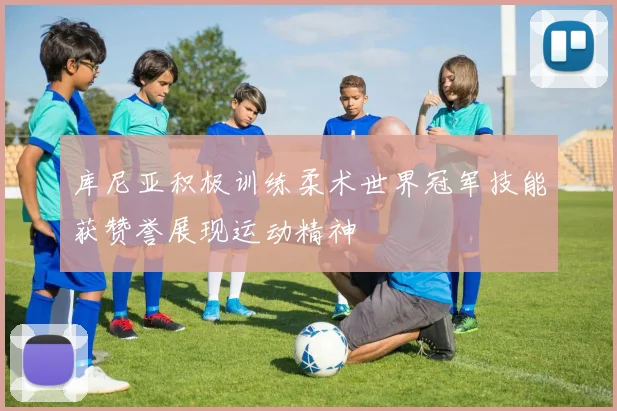 库尼亚积极训练柔术世界冠军技能获赞誉展现运动精神