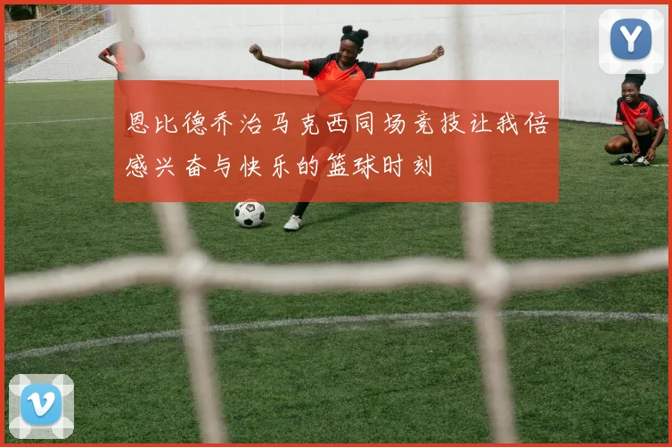 恩比德乔治马克西同场竞技让我倍感兴奋与快乐的篮球时刻