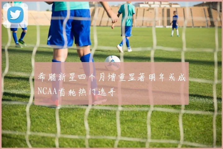 希腊新星四个月增重显著明年或成NCAA首轮热门选手