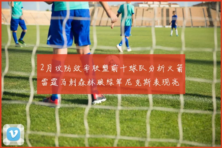 2月攻防效率联盟前十球队分析火箭雷霆马刺森林狼绿军尼克斯表现亮眼