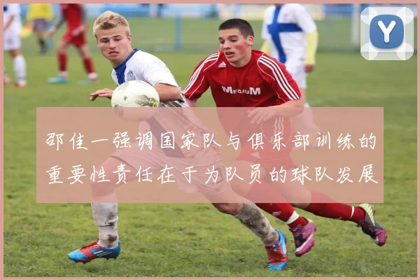 邵佳一强调国家队与俱乐部训练的重要性责任在于为队员的球队发展贡献力量