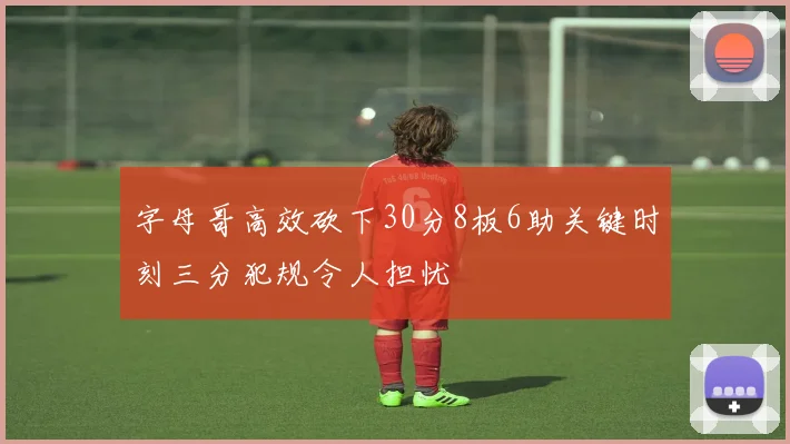 字母哥高效砍下30分8板6助关键时刻三分犯规令人担忧