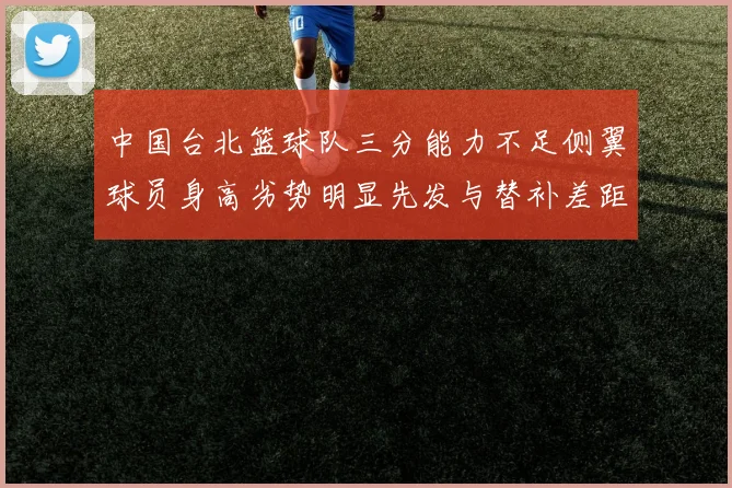 中国台北篮球队三分能力不足侧翼球员身高劣势明显先发与替补差距显著