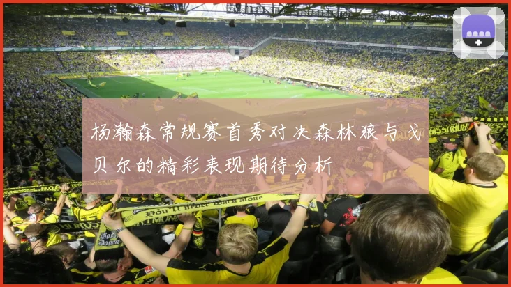 杨瀚森常规赛首秀对决森林狼与戈贝尔的精彩表现期待分析