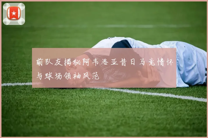 前队友揭秘阿韦洛亚昔日马竞情怀与球场领袖风范