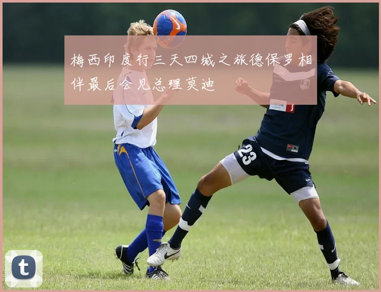 梅西印度行三天四城之旅德保罗相伴最后会见总理莫迪