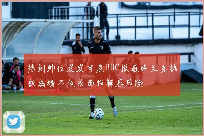 热刺帅位岌岌可危BBC报道弗兰克执教成绩不佳或面临解雇风险