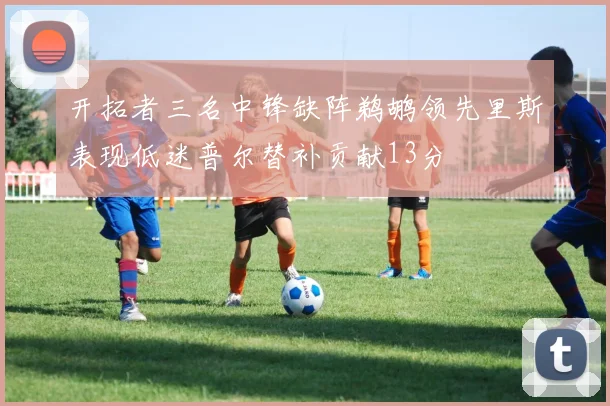 开拓者三名中锋缺阵鹈鹕领先里斯表现低迷普尔替补贡献13分