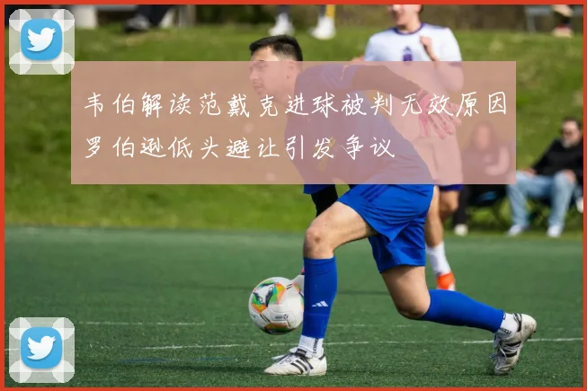 韦伯解读范戴克进球被判无效原因罗伯逊低头避让引发争议