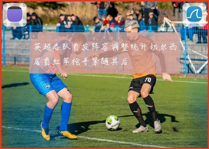 英超各队首发阵容调整统计切尔西居首红军枪手紧随其后