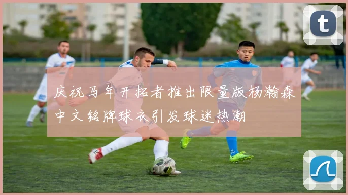 庆祝马年开拓者推出限量版杨瀚森中文铭牌球衣引发球迷热潮