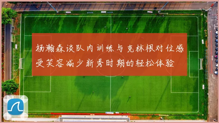 杨瀚森谈队内训练与克林根对位感受笑容减少新秀时期的轻松体验