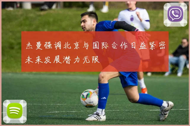 杰曼强调北京与国际合作日益紧密未来发展潜力无限