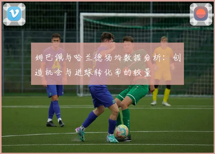 姆巴佩与哈兰德场均数据分析：创造机会与进球转化率的较量