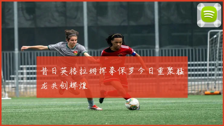 昔日英格拉姆挥拳保罗今日重聚猛龙共创辉煌