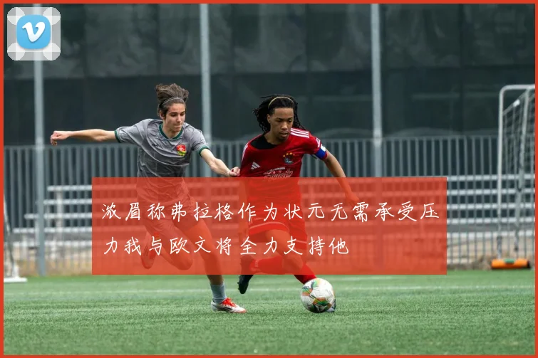 浓眉称弗拉格作为状元无需承受压力我与欧文将全力支持他