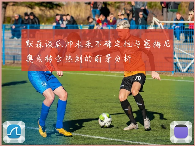 默森谈瓜帅未来不确定性与塞梅尼奥或转会热刺的前景分析