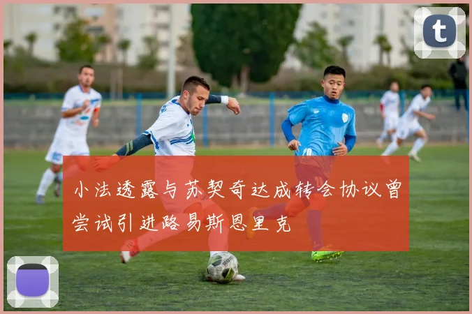 小法透露与苏契奇达成转会协议曾尝试引进路易斯恩里克