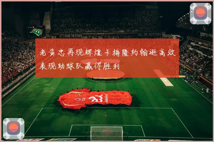老黄忠再现辉煌卡梅隆约翰逊高效表现助球队赢得胜利