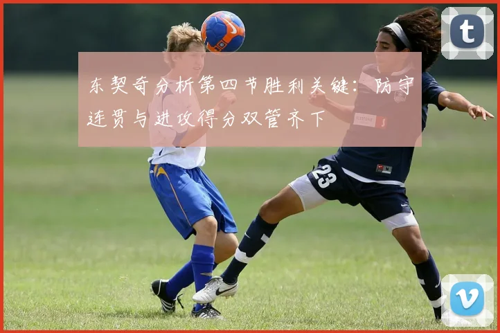 东契奇分析第四节胜利关键：防守连贯与进攻得分双管齐下