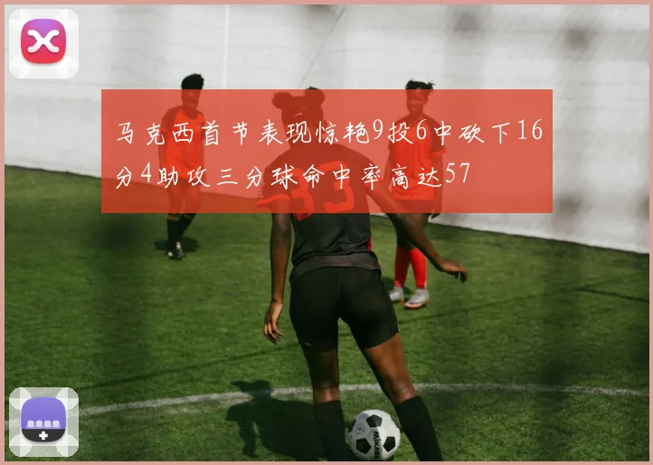 马克西首节表现惊艳9投6中砍下16分4助攻三分球命中率高达57