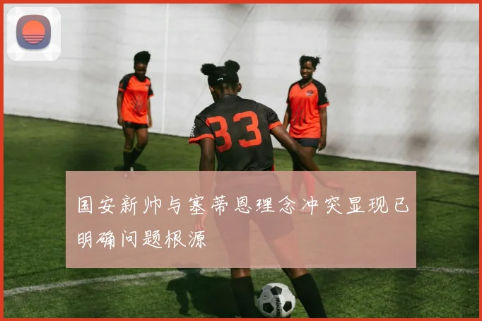 国安新帅与塞蒂恩理念冲突显现已明确问题根源