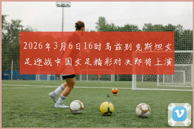 2026年3月6日16时乌兹别克斯坦女足迎战中国女足精彩对决即将上演