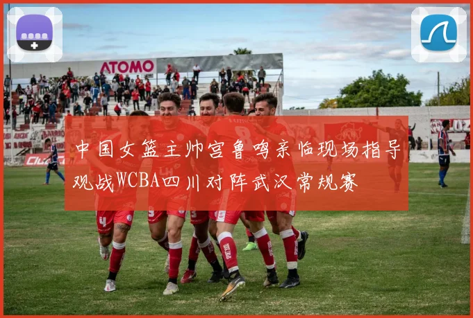 中国女篮主帅宫鲁鸣亲临现场指导观战WCBA四川对阵武汉常规赛