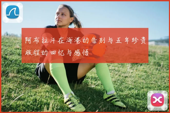 阿布拉汗在海港的告别与五年珍贵旅程的回忆与感悟