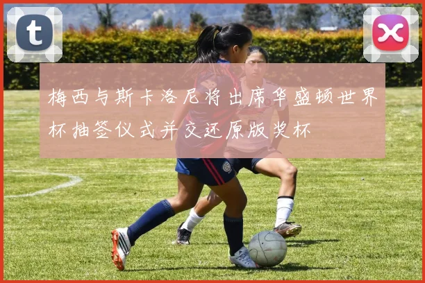 梅西与斯卡洛尼将出席华盛顿世界杯抽签仪式并交还原版奖杯