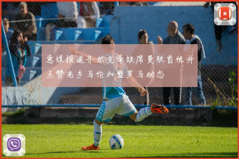 意媒报道齐尔克泽缺席曼联首练并点赞老乡马伦加盟罗马动态