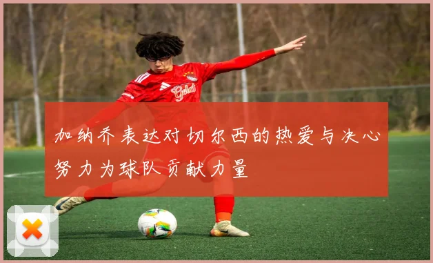 加纳乔表达对切尔西的热爱与决心努力为球队贡献力量