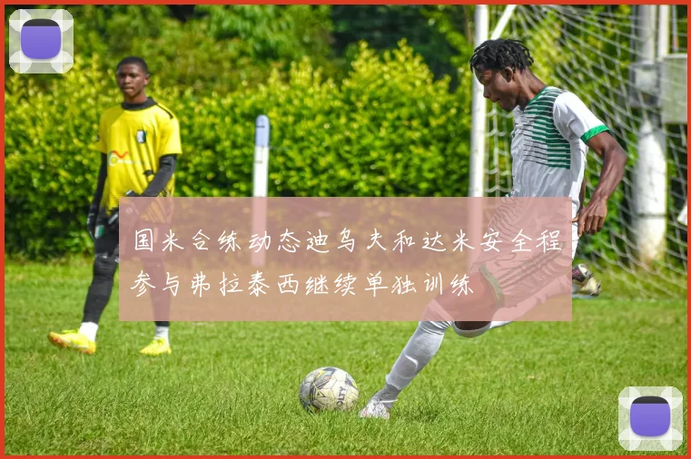 国米合练动态迪乌夫和达米安全程参与弗拉泰西继续单独训练