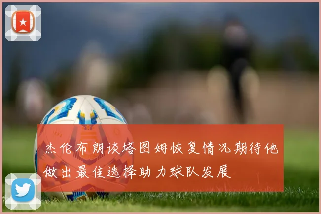 杰伦布朗谈塔图姆恢复情况期待他做出最佳选择助力球队发展