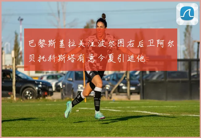 巴黎斯基拉关注波尔图右后卫阿尔贝托科斯塔有意今夏引进他