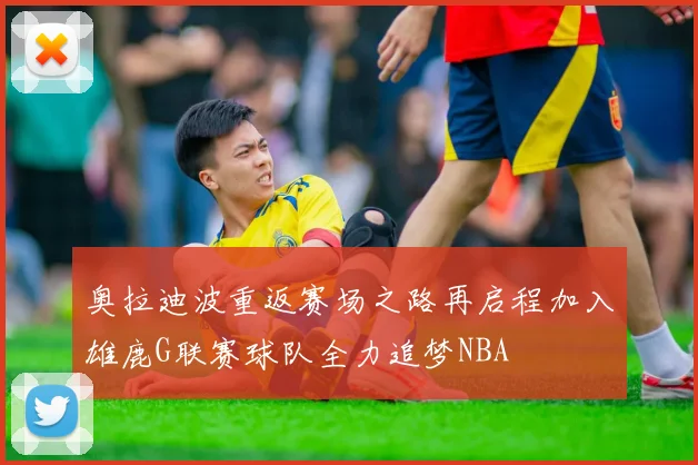 奥拉迪波重返赛场之路再启程加入雄鹿G联赛球队全力追梦NBA