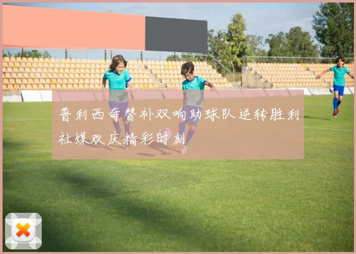 普利西奇替补双响助球队逆转胜利社媒欢庆精彩时刻