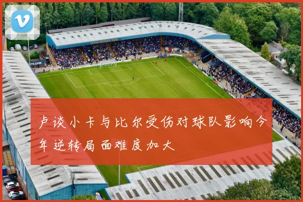 卢谈小卡与比尔受伤对球队影响今年逆转局面难度加大