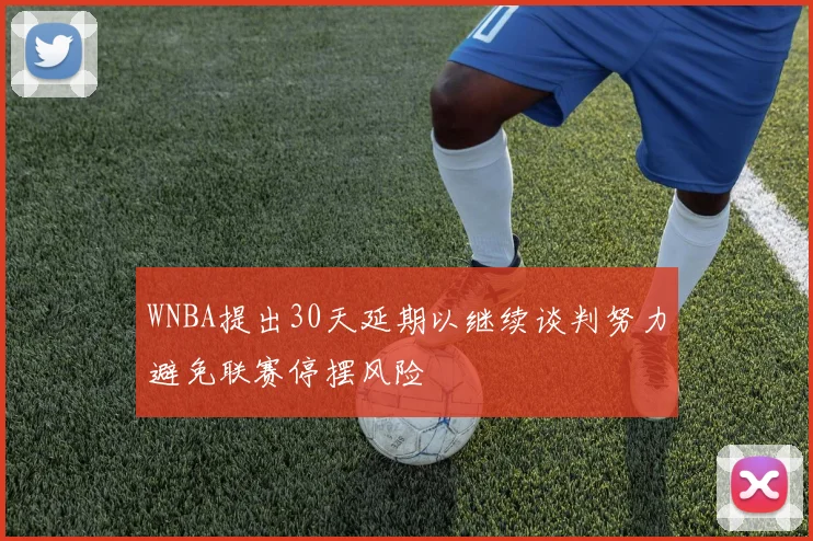 WNBA提出30天延期以继续谈判努力避免联赛停摆风险